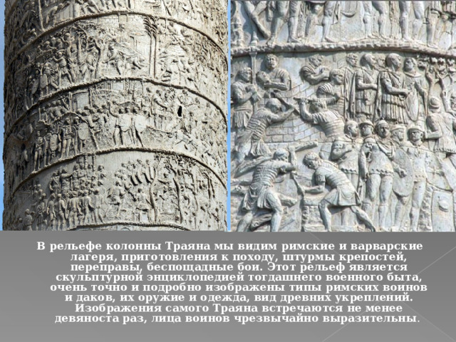 В рельефе колонны Траяна мы видим римские и варварские лагеря, приготовления к походу, штурмы крепостей, переправы, беспощадные бои. Этот рельеф является скульптурной энциклопедией тогдашнего военного быта, очень точно и подробно изображены типы римских воинов и даков, их оружие и одежда, вид древних укреплений. Изображения самого Траяна встречаются не менее девяноста раз, лица воинов чрезвычайно выразительны . 