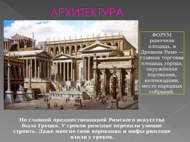 ФОРУМ рыночная площадь, в Древнем Риме — главная торговая площадь города, окружённая портиками, колоннадами, место народных собраний. Но главной предшественницей Римского искусства была Греция. У греков римляне переняли умение строить. Даже многие свои верования и мифы римляне взяли у греков. 