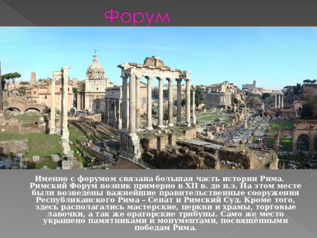 Именно с форумом связана большая часть истории Рима. Римский Форум возник примерно в XII в. до н.э. На этом месте были возведены важнейшие правительственные сооружения Республиканского Рима – Сенат и Римский Суд. Кроме того, здесь располагались мастерские, церкви и храмы, торговые лавочки, а так же ораторские трибуны. Само же место украшено памятниками и монументами, посвящёнными победам Рима.    
