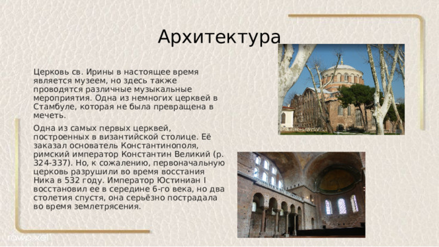 Архитектура Церковь св. Ирины в настоящее время является музеем, но здесь также проводятся различные музыкальные мероприятия. Одна из немногих церквей в Стамбуле, которая не была превращена в мечеть. Одна из самых первых церквей, построенных в византийской столице. Её заказал основатель Константинополя, римский император Константин Великий (р. 324-337). Но, к сожалению, первоначальную церковь разрушили во время восстания Ника в 532 году. Император Юстиниан I восстановил ее в середине 6-го века, но два столетия спустя, она серьёзно пострадала во время землетрясения. 