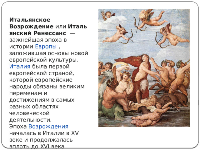 Итальянское Возрождение  или  Итальянский Ренессанс   — важнейшая эпоха в истории  Европы , заложившая основы новой европейской культуры. Италия была первой европейской страной, которой европейские народы обязаны великим переменам и достижениям в самых разных областях человеческой деятельности. Эпоха  Возрождения началась в Италии в XV веке и продолжалась вплоть до XVI века 