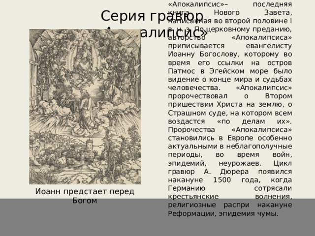 «Апокалипсис»– последняя книга Нового Завета, написанная во второй половине I в. н. э. По церковному преданию, авторство «Апокалипсиса» приписывается евангелисту Иоанну Богослову, которому во время его ссылки на остров Патмос в Эгейском море было видение о конце мира и судьбах человечества. «Апокалипсис» пророчествовал о Втором пришествии Христа на землю, о Страшном суде, на котором всем воздастся «по делам их». Пророчества «Апокалипсиса» становились в Европе особенно актуальными в неблагополучные периоды, во время войн, эпидемий, неурожаев. Цикл гравюр А. Дюрера появился накануне 1500 года, когда Германию сотрясали крестьянские волнения, религиозные распри накануне Реформации, эпидемия чумы. Серия гравюр «Апокалипсис» Иоанн предстает перед Богом 