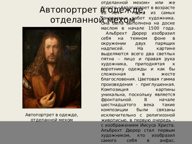 Автопортрет в одежде, отделанной мехом   «Автопортрет в одежде, отделанной мехом» или же просто «Автопортрет в возрасте 28 лет» - одна из самых узнаваемых работ художника. Она была выполнена на доске маслом в начале 1500 года.  Альбрехт Дюрер изобразил себя на темном фоне в окружении двух парящих надписей. На картине выделяются всего два светлых пятна – лицо и правая рука художника, приподнятая к воротнику одежды и как бы сложенная в жесте благословения. Цветовая гамма произведения - приглушенная. Композиция картины уникальна, поскольку является фронтальной. В начале шестнадцатого века такие композиции были связаны исключительно с религиозной живописью, в первую очередь – с изображением Иисуса Христа. Альбрехт Дюрер стал первым художником, кто изобразил самого себя в анфас.   Автопортрет в одежде, отделанной мехом 