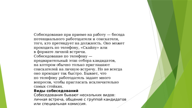 Собеседование при приеме на работу — беседа потенциального работодателя и соискателя, того, кто претендует на должность. Оно может проходить по телефону, «Скайпу» или в формате личной встречи. Собеседование по телефону — предварительный этап отбора кандидатов, на котором обычно только приглашают соискателей на личную встречу. Но не всегда оно проходит так быстро. Бывает, что по телефону работодатель задает много вопросов, чтобы пригласить исключительно самых стойких. Виды собеседований Собеседования бывают нескольких видов: личная встреча, общение с группой кандидатов или специальная комиссия. 
