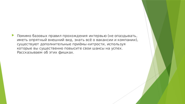 Помимо базовых правил прохождения интервью (не опаздывать, иметь опрятный внешний вид, знать всё о вакансии и компании), существуют дополнительные приёмы-хитрости, используя которые вы существенно повысите свои шансы на успех. Рассказываем об этих фишках. 