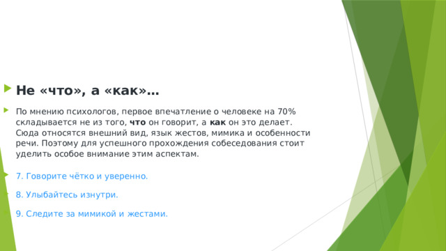 Не «что», а «как»… По мнению психологов, первое впечатление о человеке на 70% складывается не из того,  что  он говорит, а  как  он это делает. Сюда относятся внешний вид, язык жестов, мимика и особенности речи. Поэтому для успешного прохождения собеседования стоит уделить особое внимание этим аспектам. 7. Говорите чётко и уверенно. 8. Улыбайтесь изнутри. 9. Следите за мимикой и жестами. 