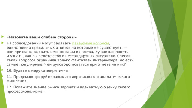 «Назовите ваши слабые стороны» На собеседовании могут задавать  каверзные вопросы , единственно правильных ответов на которые не существует, — они призваны выявить именно ваши качества, лучше вас понять и узнать, как вы ведёте себя в нестандартных ситуациях. Список таких вопросов ограничен только фантазией интервьюера, но есть самые популярные. Чем руководствоваться при ответе на них? 10. Будьте в меру самокритичны. 11. Продемонстрируйте навык антикризисного и аналитического мышления. 12. Покажите знание рынка зарплат и адекватную оценку своего профессионализма. 