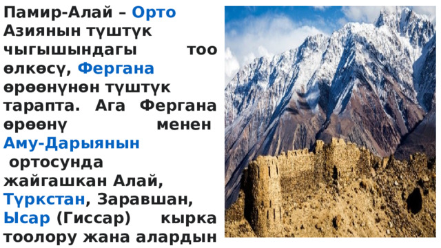 Памир-Алай –  Орто  Азиянын  түштүк чыгышындагы тоо өлкөсү,  Фергана өрөөнүнөн  түштүк тарапта. Ага Фергана өрөөнү менен  Аму-Дарыянын  ортосунда жайгашкан  Алай ,  Түркстан ,  Заравшан ,  Ысар  (Гиссар) кырка тоолору жана алардын уландылары,  Памир  жана Түштүк  Тажикстан  чуңкурдугу кирет. Батыштан чыгышты карай 900 кмте созулат; туурасы 400 кмге чейин. Илимге Памир-Алай деген түшүнүктү И. В. Мушкетов киргизген (1886). 