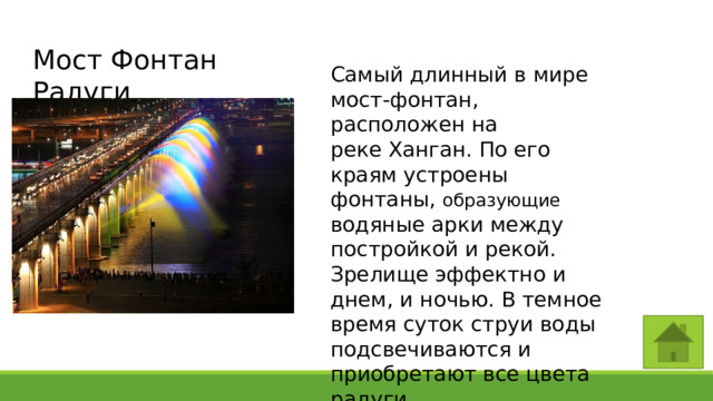Мост Фонтан Радуги Самый длинный в мире мост-фонтан, расположен на реке Ханган. По его краям устроены фонтаны, образующие водяные арки между постройкой и рекой. Зрелище эффектно и днем, и ночью. В темное время суток струи воды подсвечиваются и приобретают все цвета радуги. 