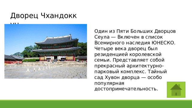 Дворец Чхандоккун Один из Пяти Больших Дворцов Сеула — Включен в список Всемирного наследия ЮНЕСКО. Четыре века дворец был резиденцией королевской семьи. Представляет собой прекрасный архитектурно-парковый комплекс. Тайный сад Хувон дворца — особо популярная достопримечательность. 