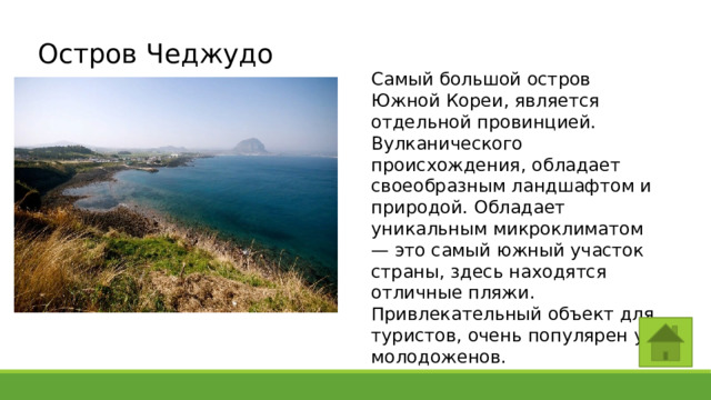 Остров Чеджудо Самый большой остров Южной Кореи, является отдельной провинцией. Вулканического происхождения, обладает своеобразным ландшафтом и природой. Обладает уникальным микроклиматом — это самый южный участок страны, здесь находятся отличные пляжи. Привлекательный объект для туристов, очень популярен у молодоженов. 
