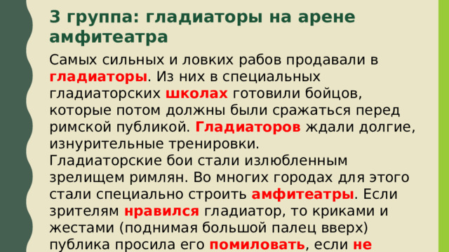 3 группа: гладиаторы на арене амфитеатра    Самых сильных и ловких рабов продавали в гладиаторы . Из них в специальных гладиаторских школах готовили бойцов, которые потом должны были сражаться перед римской публикой. Гладиаторов ждали долгие, изнурительные тренировки. Гладиаторские бои стали излюбленным зрелищем римлян. Во многих городах для этого стали специально строить амфитеатры . Если зрителям нравился гладиатор, то криками и жестами (поднимая большой палец вверх) публика просила его помиловать , если не нравился , то большой палец опускался вниз, и поверженного бойца тут же добивали . 