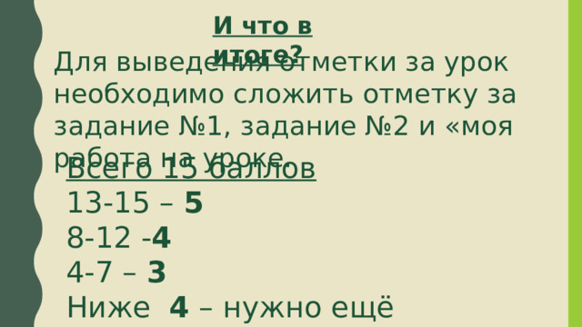 И что в итоге? Для выведения отметки за урок необходимо сложить отметку за задание №1, задание №2 и «моя работа на уроке. Всего 15 баллов 13-15 – 5 8-12 - 4 4-7 – 3 Ниже 4 – нужно ещё поработать. 