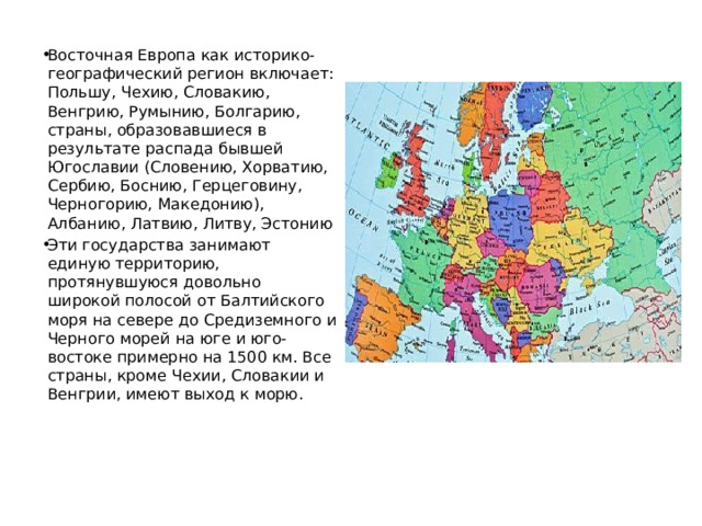 Восточная Европа как историко-географический регион включает: Польшу, Чехию, Словакию, Венгрию, Румынию, Болгарию, страны, образовавшиеся в результате распада бывшей Югославии (Словению, Хорватию, Сербию, Боснию, Герцеговину, Черногорию, Македонию), Албанию, Латвию, Литву, Эстонию Эти государства занимают единую территорию, протянувшуюся довольно широкой полосой от Балтийского моря на севере до Средиземного и Черного морей на юге и юго-востоке примерно на 1500 км. Все страны, кроме Чехии, Словакии и Венгрии, имеют выход к морю. 