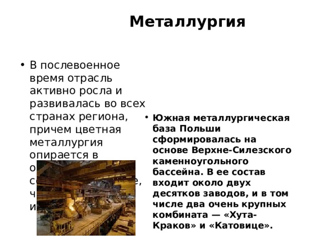  Металлургия   В послевоенное время отрасль активно росла и развивалась во всех странах региона, причем цветная металлургия опирается в основном на собственное сырье, черная - на импортное. Южная металлургическая база Польши сформировалась на основе Верхне-Силезского каменноугольного бассейна. В ее состав входит около двух десятков заводов, и в том числе два очень крупных комбината — «Хута-Краков» и «Катовице».  