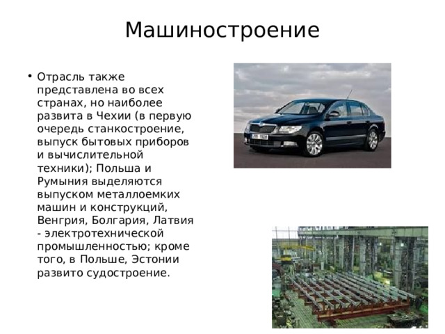 Машиностроение   Отрасль также представлена во всех странах, но наиболее развита в Чехии (в первую очередь станкостроение, выпуск бытовых приборов и вычислительной техники); Польша и Румыния выделяются выпуском металлоемких машин и конструкций, Венгрия, Болгария, Латвия - электротехнической промышленностью; кроме того, в Польше, Эстонии развито судостроение. 