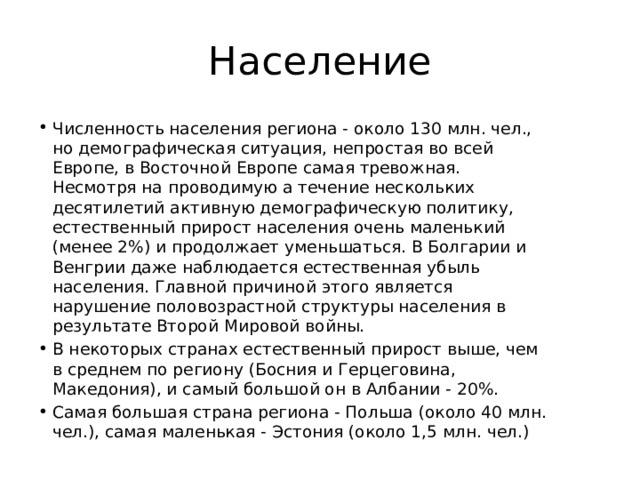 Население Численность населения региона - около 130 млн. чел., но демографическая ситуация, непростая во всей Европе, в Восточной Европе самая тревожная. Несмотря на проводимую а течение нескольких десятилетий активную демографическую политику, естественный прирост населения очень маленький (менее 2%) и продолжает уменьшаться. В Болгарии и Венгрии даже наблюдается естественная убыль населения. Главной причиной этого является нарушение половозрастной структуры населения в результате Второй Мировой войны. В некоторых странах естественный прирост выше, чем в среднем по региону (Босния и Герцеговина, Македония), и самый большой он в Албании - 20%. Самая большая страна региона - Польша (около 40 млн. чел.), самая маленькая - Эстония (около 1,5 млн. чел.) 