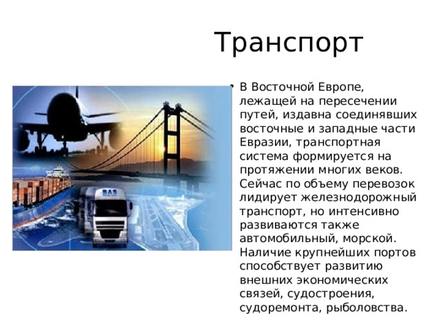  Транспорт В Восточной Европе, лежащей на пересечении путей, издавна соединявших восточные и западные части Евразии, транспортная система формируется на протяжении многих веков. Сейчас по объему перевозок лидирует железнодорожный транспорт, но интенсивно развиваются также автомобильный, морской. Наличие крупнейших портов способствует развитию внешних экономических связей, судостроения, судоремонта, рыболовства. 