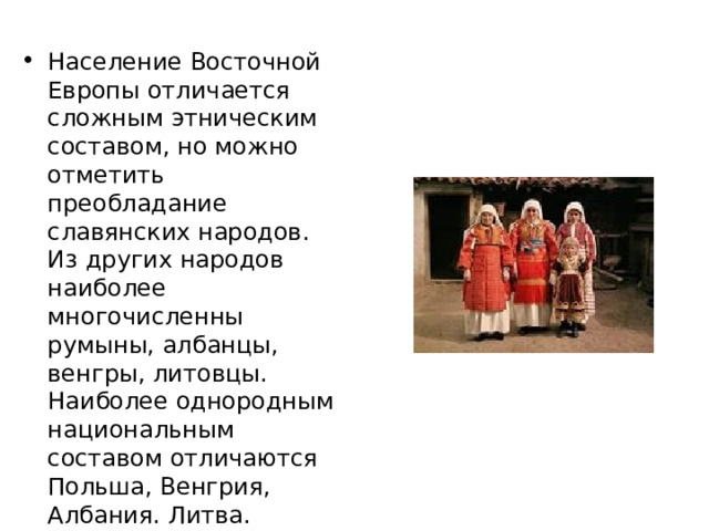 Население Восточной Европы отличается сложным этническим составом, но можно отметить преобладание славянских народов. Из других народов наиболее многочисленны румыны, албанцы, венгры, литовцы. Наиболее однородным национальным составом отличаются Польша, Венгрия, Албания. Литва. 