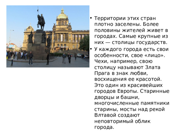Территории этих стран плотно заселены. Более половины жителей живет в городах. Самые крупные из них — столицы государств. У каждого города есть свои особенности, свое «лицо». Чехи, например, свою столицу называют Злата Прага в знак любви, восхищения ее красотой. Это один из красивейших городов Европы. Старинные дворцы и башни, многочисленные памятники старины, мосты над рекой Влтавой создают неповторимый облик города. 