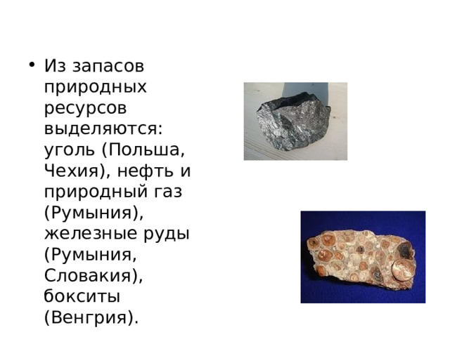 Из запасов природных ресурсов выделяются: уголь (Польша, Чехия), нефть и природный газ (Румыния), железные руды (Румыния, Словакия), бокситы (Венгрия). 