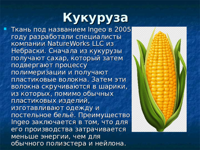 Кукуруза  Ткань под названием Ingeo в 2005 году разработали специалисты компании NatureWorks LLC из Небраски. Сначала из кукурузы получают сахар, который затем подвергают процессу полимеризации и получают пластиковые волокна. Затем эти волокна скручиваются в шарики, из которых, помимо обычных пластиковых изделий, изготавливают одежду и постельное бельё. Преимущество Ingeo заключается в том, что для его производства затрачивается меньше энергии, чем для обычного полиэстера и нейлона. 