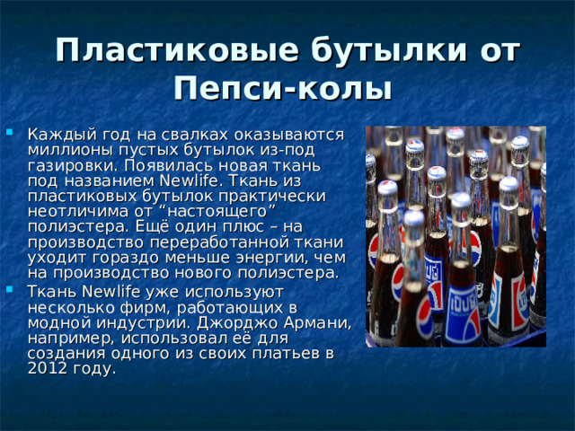 Пластиковые бутылки от Пепси-колы  Каждый год на свалках оказываются миллионы пустых бутылок из-под газировки. Появилась новая ткань под названием Newlife. Ткань из пластиковых бутылок практически неотличима от “настоящего” полиэстера. Ещё один плюс – на производство переработанной ткани уходит гораздо меньше энергии, чем на производство нового полиэстера. Ткань Newlife уже используют несколько фирм, работающих в модной индустрии. Джорджо Армани, например, использовал её для создания одного из своих платьев в 2012 году. 