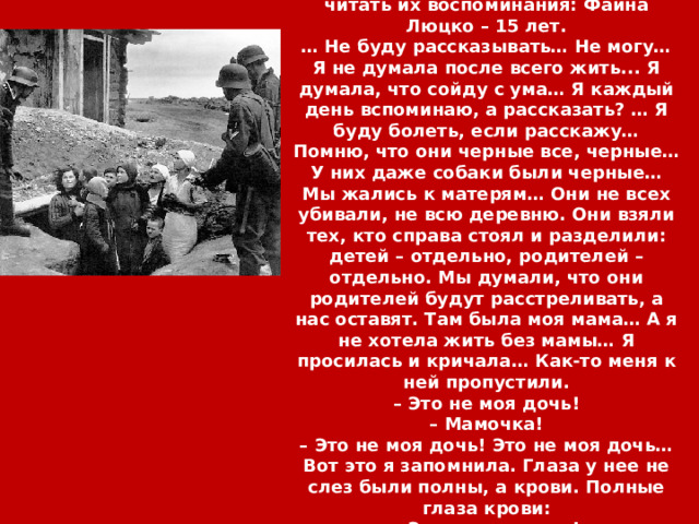 Невыносимо, мучительно больно читать их воспоминания: Фаина Люцко – 15 лет. … Не буду рассказывать… Не могу… Я не думала после всего жить... Я думала, что сойду с ума… Я каждый день вспоминаю, а рассказать? … Я буду болеть, если расскажу… Помню, что они черные все, черные… У них даже собаки были черные… Мы жались к матерям… Они не всех убивали, не всю деревню. Они взяли тех, кто справа стоял и разделили: детей – отдельно, родителей – отдельно. Мы думали, что они родителей будут расстреливать, а нас оставят. Там была моя мама… А я не хотела жить без мамы… Я просилась и кричала… Как-то меня к ней пропустили. – Это не моя дочь! – Мамочка! – Это не моя дочь! Это не моя дочь… Вот это я запомнила. Глаза у нее не слез были полны, а крови. Полные глаза крови: – Это не моя дочь! 