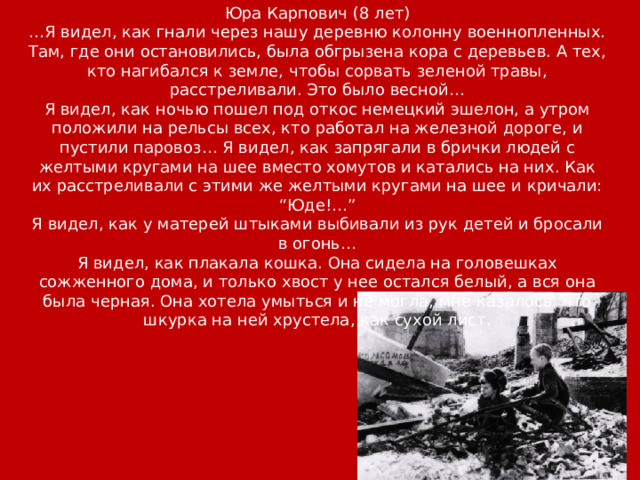 Юра Карпович (8 лет) … Я видел, как гнали через нашу деревню колонну военнопленных. Там, где они остановились, была обгрызена кора с деревьев. А тех, кто нагибался к земле, чтобы сорвать зеленой травы, расстреливали. Это было весной… Я видел, как ночью пошел под откос немецкий эшелон, а утром положили на рельсы всех, кто работал на железной дороге, и пустили паровоз… Я видел, как запрягали в брички людей с желтыми кругами на шее вместо хомутов и катались на них. Как их расстреливали с этими же желтыми кругами на шее и кричали: “Юде!…” Я видел, как у матерей штыками выбивали из рук детей и бросали в огонь… Я видел, как плакала кошка. Она сидела на головешках сожженного дома, и только хвост у нее остался белый, а вся она была черная. Она хотела умыться и не могла, мне казалось, что шкурка на ней хрустела, как сухой лист. 