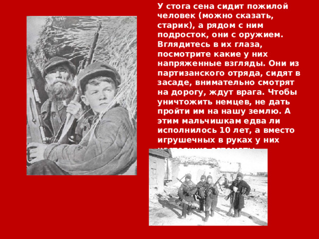 У стога сена сидит пожилой человек (можно сказать, старик), а рядом с ним подросток, они с оружием. Вглядитесь в их глаза, посмотрите какие у них напряженные взгляды. Они из партизанского отряда, сидят в засаде, внимательно смотрят на дорогу, ждут врага. Чтобы уничтожить немцев, не дать пройти им на нашу землю. А этим мальчишкам едва ли исполнилось 10 лет, а вместо игрушечных в руках у них настоящие автоматы… 