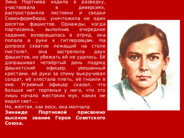 Зина Портнова ходила в разведку, участвовала в диверсиях, распространяла листовки и сводки Совинформбюро, уничтожила не один десяток фашистов. Однажды, когда партизанка, выполнив очередное задание, возвращалась в отряд, она попала в руки к гитлеровцам. На допросе схватив лежащий на столе пистолет, она застрелила двух фашистов, но убежать ей не удалось. Её допрашивал четвёртый день подряд фашистский офицер, увешанный крестами, ей руки за спину выкручивал солдат, её хлестала плеть, её гноили в яме. Угрюмый офицер сказал, что больше нет терпенья у него, что это лишь начало жестоких мук, каких не видел свет…. Но, жёлтая, как воск, она молчала. Зинаиде Портновой присвоено высокое звание Героя Советского Союза. 