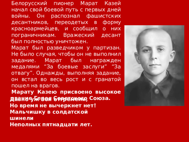 Белорусский пионер Марат Казей начал свой боевой путь с первых дней войны. Он распознал фашистских десантников, переодетых в форму красноармейцев, и сообщил о них пограничникам. Вражеский десант был полностью уничтожен. Марат был разведчиком у партизан. Не было случая, чтобы он не выполнил задание. Марат был награжден медалями “За боевые заслуги” “За отвагу”. Однажды, выполняя задание, он встал во весь рост и с гранатой пошел на врагов. Марату Казею присвоено высокое звание Героя Советского Союза. Давно уж бои отгремели,  Но время не вычеркнет нет!  Мальчишку в солдатской шинели  Неполных пятнадцати лет. 