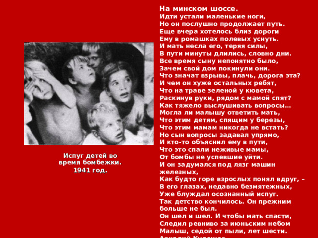 На минском шоссе. Идти устали маленькие ноги,  Но он послушно продолжает путь.  Еще вчера хотелось близ дороги  Ему в ромашках полевых уснуть. И мать несла его, теряя силы,  В пути минуты длились, словно дни.  Все время сыну непонятно было,  Зачем свой дом покинули они. Что значат взрывы, плачь, дорога эта?  И чем он хуже остальных ребят,  Что на траве зеленой у кювета,  Раскинув руки, рядом с мамой спят? Как тяжело выслушивать вопросы…  Могла ли малышу ответить мать,  Что этим детям, спящим у березы,  Что этим мамам никогда не встать? Но сын вопросы задавал упрямо,  И кто-то объяснил ему в пути,  Что это спали неживые мамы,  От бомбы не успевшие уйти. И он задумался под лязг машин железных,  Как будто горе взрослых понял вдруг, –  В его глазах, недавно безмятежных,  Уже блуждал осознанный испуг. Так детство кончилось. Он прежним больше не был.  Он шел и шел. И чтобы мать спасти,  Следил ревниво за июньским небом  Малыш, седой от пыли, лет шести. Аркадий Кулешов Испуг детей во время бомбежки. 1941 год. 