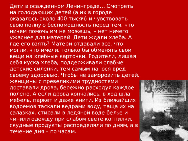 Дети в осажденном Ленинграде… Смотреть на голодающих детей (а их в городе оказалось около 400 тысяч) и чувствовать свою полную беспомощность перед тем, что ничем помочь им не можешь, – нет ничего ужаснее для матерей. Дети ждали хлеба. А где его взять? Матери отдавали все, что могли, что имели, только бы обменять свои вещи на хлебные карточки. Родители, лишая себя куска хлеба, поддерживали слабые детские силенки, тем самым нанося вред своему здоровью. Чтобы не заморозить детей, женщины с превеликими трудностями доставали дрова, бережно расходуя каждое полено. А если дрова кончались, в ход шла мебель, паркет и даже книги. Из ближайших водоемов таскали ведрами воду, таща их на салазках, стирали в ледяной воде белье и чинили одежду при слабом свете коптилки, скудные продукты распределяли по дням, а в течение дня – по часам. 