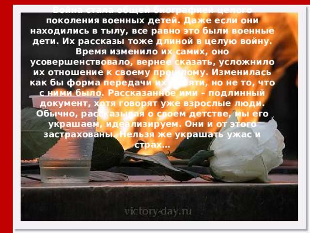 Война стала общей биографией целого поколения военных детей. Даже если они находились в тылу, все равно это были военные дети. Их рассказы тоже длиной в целую войну. Время изменило их самих, оно усовершенствовало, вернее сказать, усложнило их отношение к своему прошлому. Изменилась как бы форма передачи их памяти, но не то, что с ними было. Рассказанное ими – подлинный документ, хотя говорят уже взрослые люди. Обычно, рассказывая о своем детстве, мы его украшаем, идеализируем. Они и от этого застрахованы. Нельзя же украшать ужас и страх… 