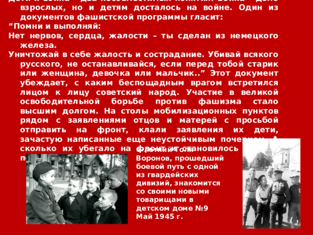 Дети и война – два несовместимых понятия. Война – дело взрослых, но и детям досталось на войне. Один из документов фашистской программы гласит: “ Помни и выполняй: Нет нервов, сердца, жалости – ты сделан из немецкого железа. Уничтожай в себе жалость и сострадание. Убивай всякого русского, не останавливайся, если перед тобой старик или женщина, девочка или мальчик..” Этот документ убеждает, с каким беспощадным врагом встретился лицом к лицу советский народ. Участие в великой освободительной борьбе против фашизма стало высшим долгом. На столы мобилизационных пунктов рядом с заявлениями отцов и матерей с просьбой отправить на фронт, клали заявления их дети, зачастую написанные еще неустойчивым почерком. А сколько их убегало на фронт и становилось сынами полка.  6-летний Толя Воронов, прошедший боевой путь с одной из гвардейских дивизий, знакомится со своими новыми товарищами в детском доме №9  Май 1945 г. 