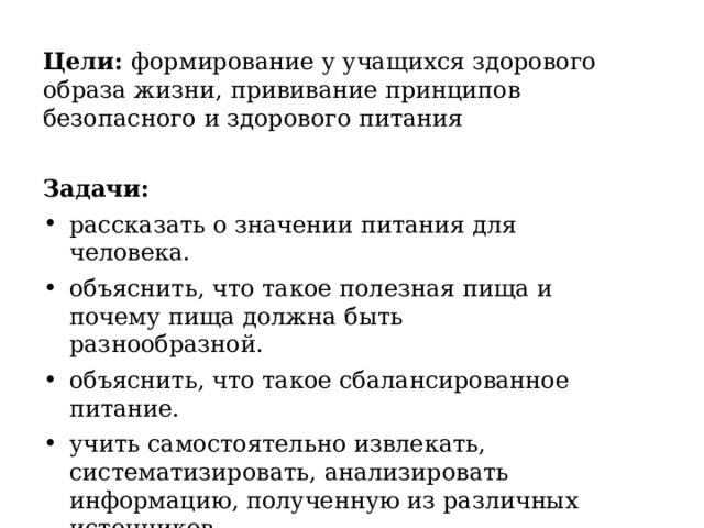 Цели: формирование у учащихся здорового образа жизни, прививание принципов безопасного и здорового питания Задачи: рассказать о значении питания для человека. объяснить, что такое полезная пища и почему пища должна быть разнообразной. объяснить, что такое сбалансированное питание. учить самостоятельно извлекать, систематизировать, анализировать информацию, полученную из различных источников. воспитывать у обучающихся умение ценить и беречь своё здоровье. 