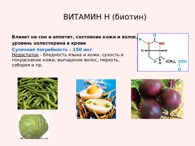 ВИТАМИН Н (биотин) Влияет на сон и аппетит, состояние кожи и волос, уровень холестерина в крови Суточная потребность – 150 мкг Недостаток - бледность языка и кожи, сухость и покраснение кожи, выпадение волос, перхоть, себорея и пр. 