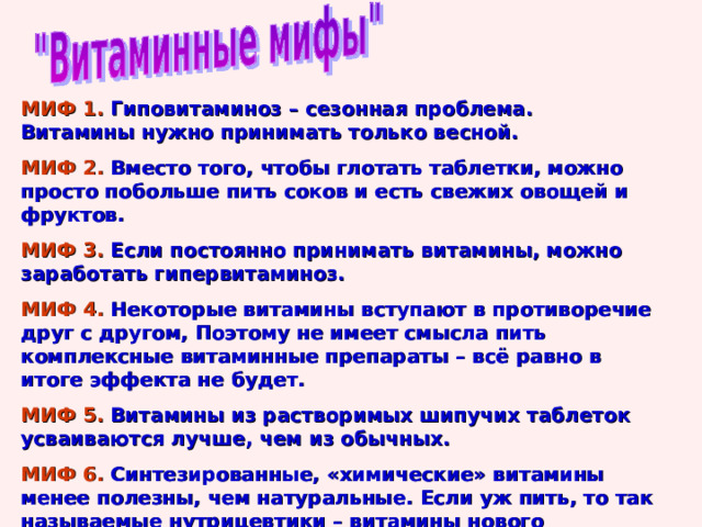 МИФ 1. Гиповитаминоз – сезонная проблема. Витамины нужно принимать только весной. МИФ 2. Вместо того, чтобы глотать таблетки, можно просто побольше пить соков и есть свежих овощей и фруктов. МИФ 3. Если постоянно принимать витамины, можно заработать гипервитаминоз. МИФ 4. Некоторые витамины вступают в противоречие друг с другом, Поэтому не имеет смысла пить комплексные витаминные препараты – всё равно в итоге эффекта не будет. МИФ 5. Витамины из растворимых шипучих таблеток усваиваются лучше, чем из обычных. МИФ 6. Синтезированные, «химические» витамины менее полезны, чем натуральные. Если уж пить, то так называемые нутрицевтики – витамины нового поколения, полученные из натуральных овощей и фруктов. 