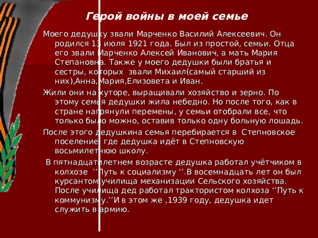 Герой войны в моей семье   Моего дедушку звали Марченко Василий Алексеевич. Он родился 13 июля 1921 года. Был из простой, семьи. Отца его звали Марченко Алексей Иванович, а мать Мария Степановна. Также у моего дедушки были братья и сестры, которых звали Михаил(самый старший из них),Анна,Мария,Елизовета и Иван. Жили они на хуторе, выращивали хозяйство и зерно. По этому семья дедушки жила небедно. Но после того, как в стране нагрянули перемены, у семьи отобрали все, что только было можно, оставив только одну больную лошадь. После этого дедушкина семья перебирается в Степновское поселение, где дедушка идёт в Степновскую восьмилетнюю школу.  В пятнадцатилетнем возрасте дедушка работал учётчиком в колхозе ’’ Путь к социализму ‘’ .В восемнадцать лет он был курсантом училища механизации Сельского хозяйства. После училища дед работал трактористом колхоза ‘’ Путь к коммунизму. ’’ И в этом же ,1939 году, дедушка идет служить в армию. 