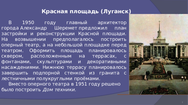 Красная площадь (Луганск)  В 1950 году главный архитектор города Александр Шеремет предложил план застройки и реконструкции Красной площади. На возвышении предполагалось построить оперный театр, а на небольшой площадке перед театром. Оформить площадь планировалось сквером, расположенным на террасах, с фонтанами, скульптурами и декоративными насаждениями. Нижнюю террасу планировалось завершить подпорной стенкой из гранита с лестничными полукруглыми проёмами.  Вместо оперного театра в 1951 году решено было построить  Дом техники . 7 1 