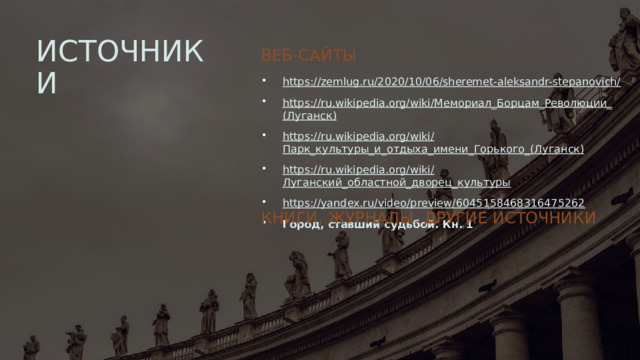 ИСТОЧНИКИ ВЕБ-САЙТЫ https://zemlug.ru/2020/10/06/sheremet-aleksandr-stepanovich/ https://ru.wikipedia.org/wiki/ Мемориал_Борцам_Революции_ (Луганск) https://ru.wikipedia.org/wiki/ Парк_культуры_и_отдыха_имени_Горького_ (Луганск) https://ru.wikipedia.org/wiki/ Луганский_областной_дворец_культуры https:// yandex.ru/video/preview/6045158468316475262 Город, ставший судьбой. Кн. 1 Книги, журналы, другие источники 1 