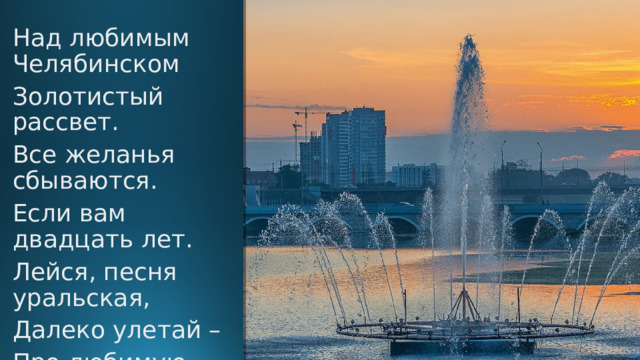 Над любимым Челябинском Золотистый рассвет. Все желанья сбываются. Если вам двадцать лет. Лейся, песня уральская, Далеко улетай – Про любимую Родину, Про челябинский край!  ( 