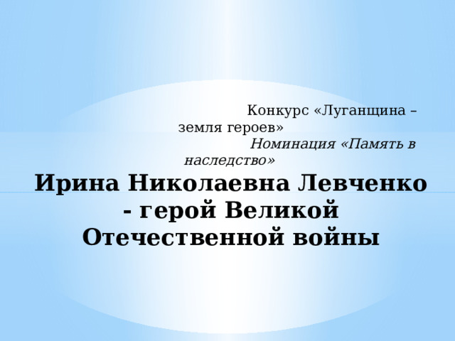  Конкурс «Луганщина – земля героев»   Номинация  «Память в наследство»  Ирина Николаевна Левченко - герой Великой Отечественной войны  