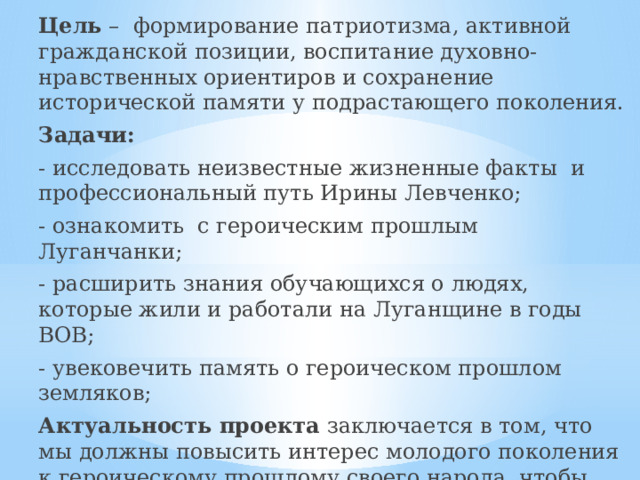 Цель – формирование патриотизма, активной гражданской позиции, воспитание духовно-нравственных ориентиров и сохранение исторической памяти у подрастающего поколения. Задачи: - исследовать неизвестные жизненные факты и профессиональный путь Ирины Левченко; - ознакомить с героическим прошлым Луганчанки; - расширить знания обучающихся о людях, которые жили и работали на Луганщине в годы ВОВ; - увековечить память о героическом прошлом земляков; Актуальность проекта заключается в том, что мы должны повысить интерес молодого поколения к героическому прошлому своего народа, чтобы помнили о подвигах наших земляков, которые в годы Великой Отечественной войны своим самоотверженным трудом и ценой жизни приближали победу над фашизмом. 