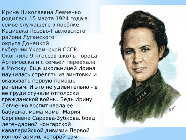 Ирина Николаевна Левченко родилась 15 марта 1924 года в семье служащего в посёлке Кадиевка Лозово-Павловского района Луганского округа Донецкой губернии Украинской СССР. Окончила 9 классов школы города Артемовска и с семьёй переехала в Москву. Еще школьницей Ирина научилась стрелять из винтовки и оказывать первую помощь раненым. И это не удивительно - в ее груди стучали отголоски гражданской войны. Ведь Ирину Левченко воспитывала ее бабушка, мама мамы, Мария Сергеевна Сараева-Зубкова, боец легендарной Чонгарской кавалерийской дивизии Первой конной армии, которой сам Михаил Васильевич Фрунзе вручил ей когда-то орден Красного Знамени. 