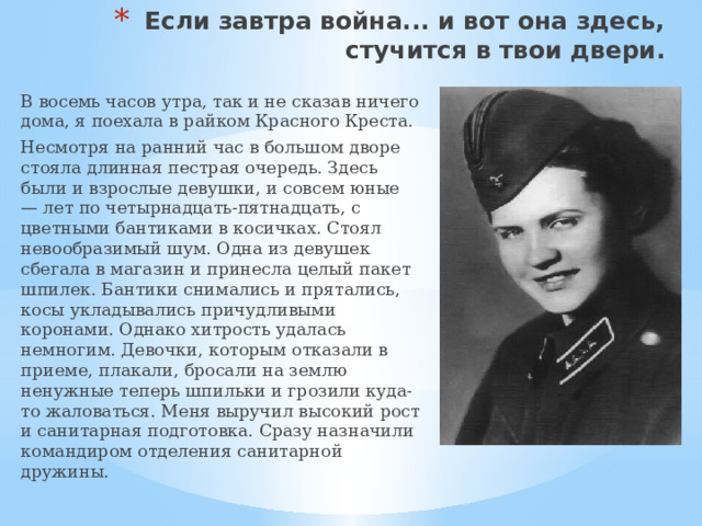 Если завтра война... и вот она здесь, стучится в твои двери. В восемь часов утра, так и не сказав ничего дома, я поехала в райком Красного Креста. Несмотря на ранний час в большом дворе стояла длинная пестрая очередь. Здесь были и взрослые девушки, и совсем юные — лет по четырнадцать-пятнадцать, с цветными бантиками в косичках. Стоял невообразимый шум. Одна из девушек сбегала в магазин и принесла целый пакет шпилек. Бантики снимались и прятались, косы укладывались причудливыми коронами. Однако хитрость удалась немногим. Девочки, которым отказали в приеме, плакали, бросали на землю ненужные теперь шпильки и грозили куда-то жаловаться. Меня выручил высокий рост и санитарная подготовка. Сразу назначили командиром отделения санитарной дружины. 