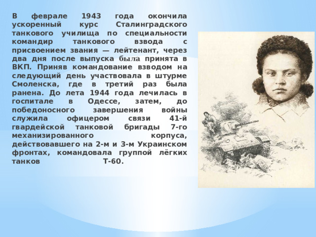 В феврале 1943 года окончила ускоренный курс Сталинградского танкового училища по специальности командир танкового взвода с присвоением звания — лейтенант, через два дня после выпуска была принята в ВКП. Приняв командование взводом на следующий день участвовала в штурме Смоленска, где в третий раз была ранена. До лета 1944 года лечилась в госпитале в Одессе, затем, до победоносного завершения войны служила офицером связи 41-й гвардейской танковой бригады 7-го механизированного корпуса, действовавшего на 2-м и 3-м Украинском фронтах, командовала группой лёгких танков Т-60.      