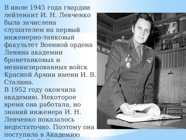 В июле 1945 года гвардии лейтенант И. Н. Левченко была зачислена слушателем на первый инженерно-танковый факультет Военной ордена Ленина академии бронетанковых и механизированных войск Красной Армии имени И. В. Сталина.  В 1952 году окончила академию. Некоторое время она работала, но знаний инженера И. Н. Левченко показалось недостаточно. Поэтому она поступила в Академию имени М. В. Фрунзе на исторический факультет, который окончила в 1955 году. С 1958 года — гвардии подполковник запаса.   