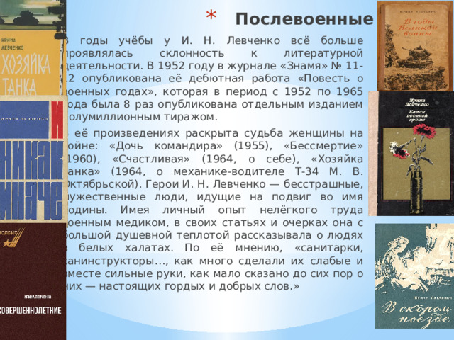 Послевоенные годы В годы учёбы у И. Н. Левченко всё больше проявлялась склонность к литературной деятельности. В 1952 году в журнале «Знамя» № 11-12 опубликована её дебютная работа «Повесть о военных годах», которая в период с 1952 по 1965 года была 8 раз опубликована отдельным изданием полумиллионным тиражом. В её произведениях раскрыта судьба женщины на войне: «Дочь командира» (1955), «Бессмертие» (1960), «Счастливая» (1964, о себе), «Хозяйка танка» (1964, о механике-водителе Т-34 М. В. Октябрьской). Герои И. Н. Левченко — бесстрашные, мужественные люди, идущие на подвиг во имя Родины. Имея личный опыт нелёгкого труда военным медиком, в своих статьях и очерках она с большой душевной теплотой рассказывала о людях в белых халатах. По её мнению, «санитарки, санинструкторы…, как много сделали их слабые и вместе сильные руки, как мало сказано до сих пор о них — настоящих гордых и добрых слов.» 